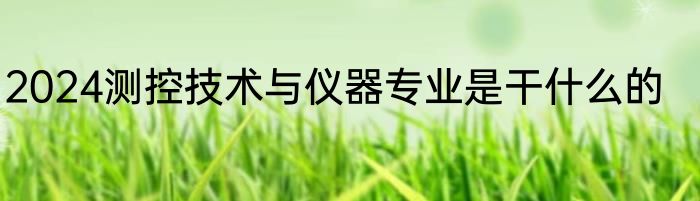 2024测控技术与仪器专业是干什么的