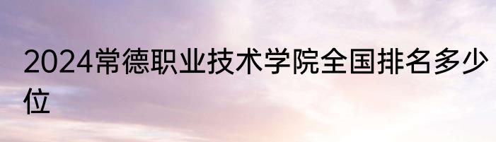2024常德职业技术学院全国排名多少位