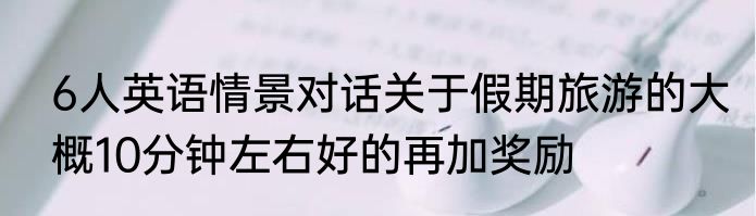 6人英语情景对话关于假期旅游的大概10分钟左右好的再加奖励
