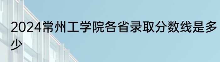 2024常州工学院各省录取分数线是多少