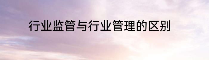 行业监管与行业管理的区别