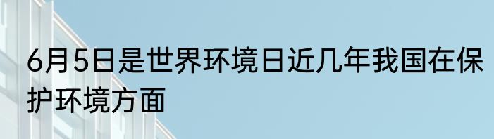 6月5日是世界环境日近几年我国在保护环境方面