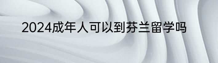 2024成年人可以到芬兰留学吗