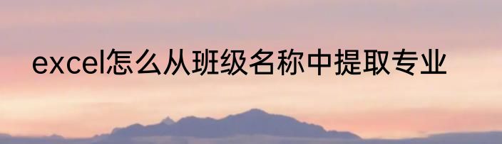 excel怎么从班级名称中提取专业