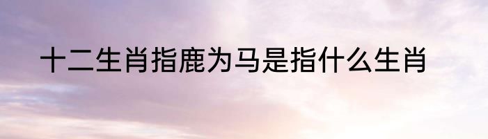 十二生肖指鹿为马是指什么生肖
