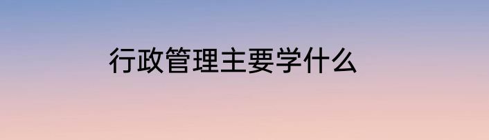 行政管理主要学什么