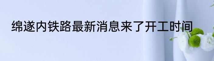 绵遂内铁路最新消息来了开工时间