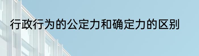 行政行为的公定力和确定力的区别