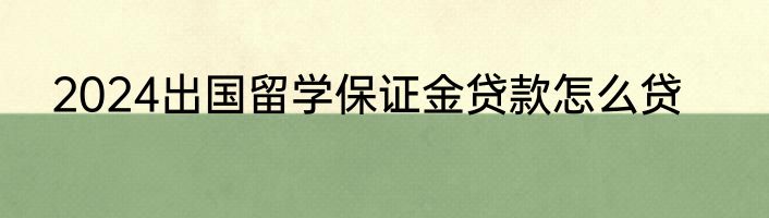 2024出国留学保证金贷款怎么贷