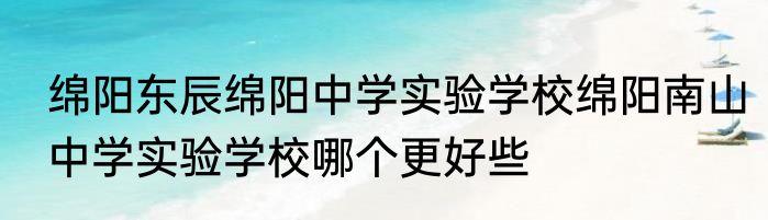 绵阳东辰绵阳中学实验学校绵阳南山中学实验学校哪个更好些