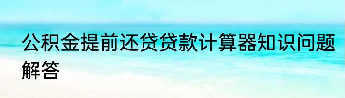 公积金提前还贷贷款计算器知识问题解答