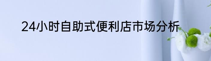 24小时自助式便利店市场分析