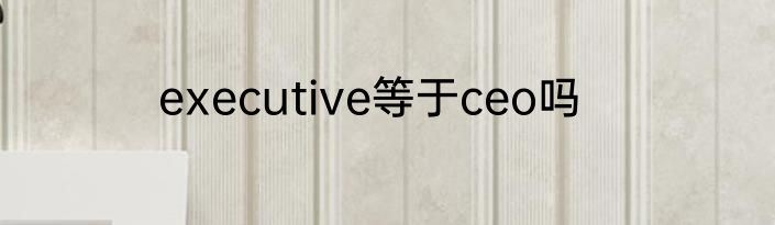executive等于ceo吗