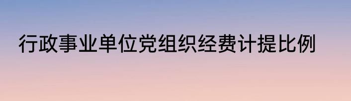 行政事业单位党组织经费计提比例