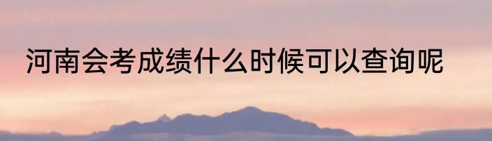 河南会考成绩什么时候可以查询呢