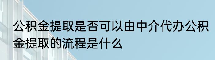 公积金提取是否可以由中介代办公积金提取的流程是什么