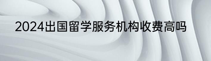 2024出国留学服务机构收费高吗