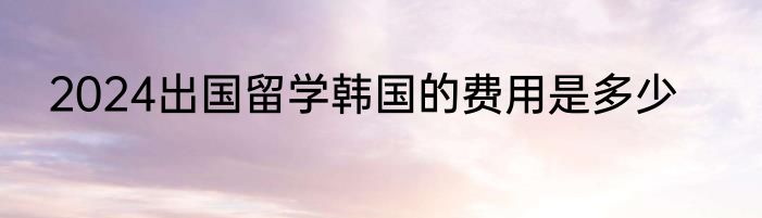 2024出国留学韩国的费用是多少