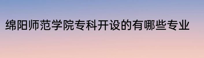 绵阳师范学院专科开设的有哪些专业