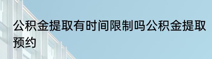 公积金提取有时间限制吗公积金提取预约