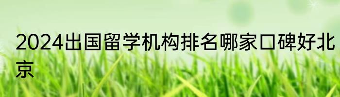 2024出国留学机构排名哪家口碑好北京