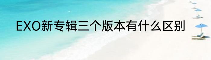 EXO新专辑三个版本有什么区别