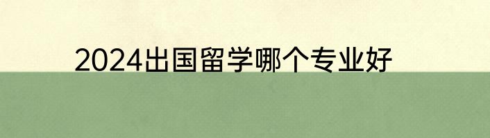 2024出国留学哪个专业好