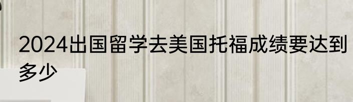 2024出国留学去美国托福成绩要达到多少