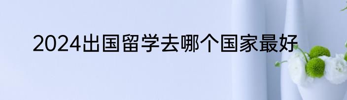 2024出国留学去哪个国家最好