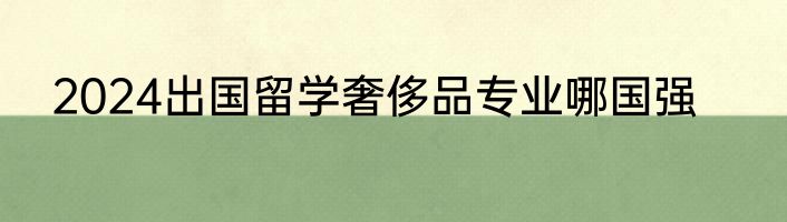 2024出国留学奢侈品专业哪国强