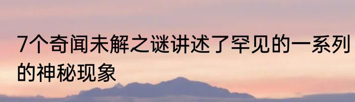 7个奇闻未解之谜讲述了罕见的一系列的神秘现象