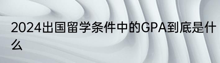 2024出国留学条件中的GPA到底是什么