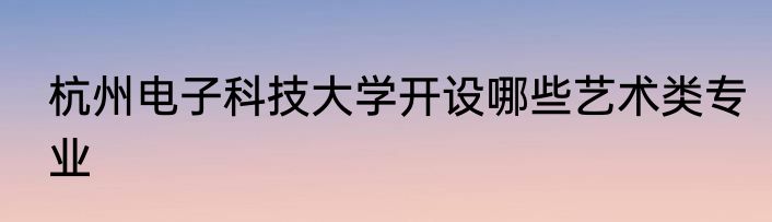 杭州电子科技大学开设哪些艺术类专业