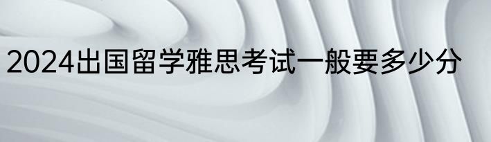2024出国留学雅思考试一般要多少分