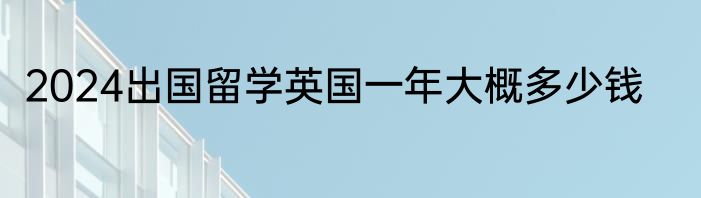 2024出国留学英国一年大概多少钱