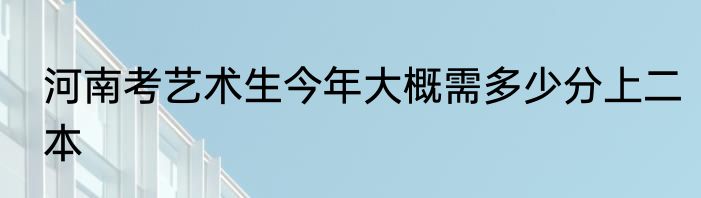 河南考艺术生今年大概需多少分上二本