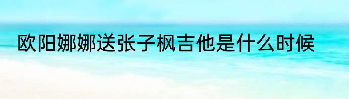 欧阳娜娜送张子枫吉他是什么时候