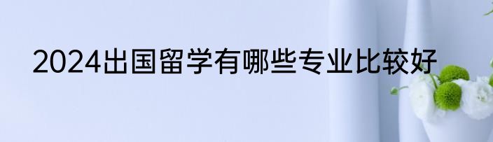 2024出国留学有哪些专业比较好