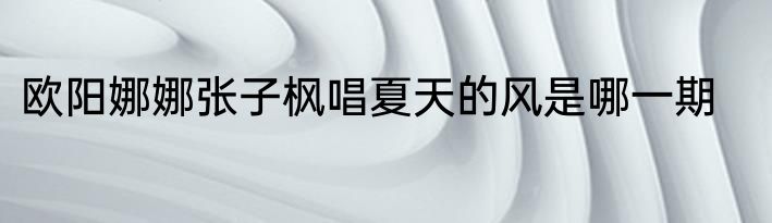 欧阳娜娜张子枫唱夏天的风是哪一期