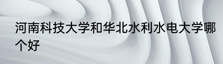 河南科技大学和华北水利水电大学哪个好