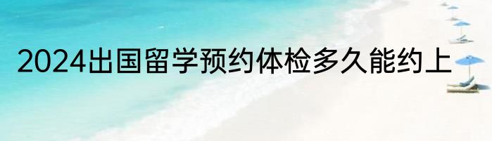 2024出国留学预约体检多久能约上