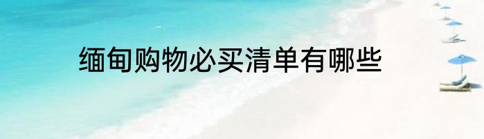 缅甸购物必买清单有哪些