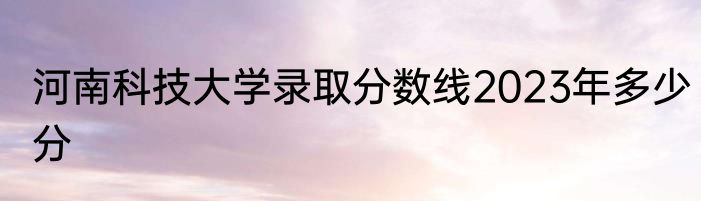 河南科技大学录取分数线2023年多少分