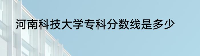 河南科技大学专科分数线是多少