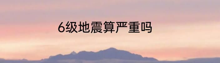 6级地震算严重吗