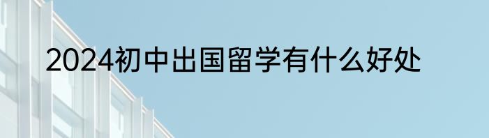 2024初中出国留学有什么好处