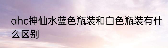 ahc神仙水蓝色瓶装和白色瓶装有什么区别