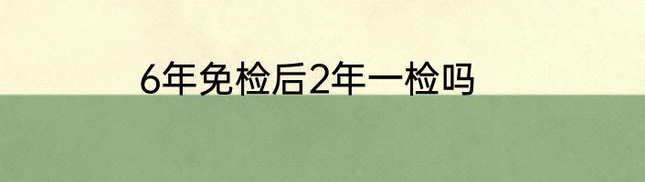 6年免检后2年一检吗