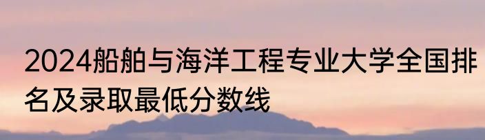 2024船舶与海洋工程专业大学全国排名及录取最低分数线