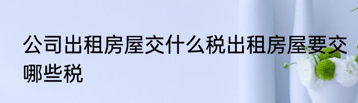公司出租房屋交什么税出租房屋要交哪些税